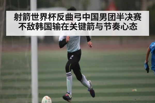 射箭世界杯反曲弓中国男团半决赛不敌韩国输在关键箭与节奏心态